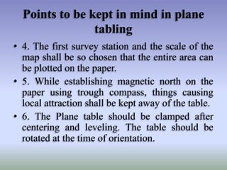 Points to be kept in mind in plane
tabling
• 4. The first survey station and the scale of the
map shall be so chosen that the entire area can
be plotted on the paper.
• 5. While establishing magnetic north on the
paper using trough compass, things causing
local attraction shall be kept away of the table.
• 6. The Plane table should be clamped after
centering and leveling. The table should be
rotated at the time of orientation.

 