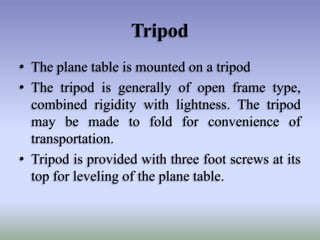 Tripod
• The plane table is mounted on a tripod
• The tripod is generally of open frame type,
combined rigidity with lightness. The tripod
may be made to fold for convenience of
transportation.
• Tripod is provided with three foot screws at its
top for leveling of the plane table.

 