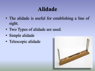 Alidade
• The alidade is useful for establishing a line of
sight.
• Two Types of alidade are used.
• Simple alidade
• Telescopic alidade
 