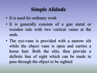 Simple Alidade
• It is used for ordinary work
• It is generally consists of a gun metal or
wooden rule with two vertical vanes at the
ends.
• The eye-vane is provided with a narrow slit
while the object vane is open and carries a
horse hair. Both the slits, thus provide a
definite line of sight which can be made to
pass through the object to be sighted
 