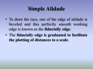 Simple Alidade
• To draw the rays, one of the edge of alidade is
beveled and this perfectly smooth working
edge is known as the fiducially edge.
• The fiducially edge is graduated to facilitate
the plotting of distances to a scale.
 