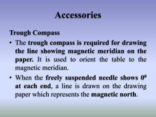 Accessories
Trough Compass
• The trough compass is required for drawing
the line showing magnetic meridian on the
paper. It is used to orient the table to the
magnetic meridian.
• When the freely suspended needle shows 00
at each end, a line is drawn on the drawing
paper which represents the magnetic north.
 