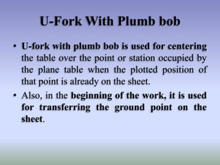 U-Fork With Plumb bob
• U-fork with plumb bob is used for centering
the table over the point or station occupied by
the plane table when the plotted position of
that point is already on the sheet.
• Also, in the beginning of the work, it is used
for transferring the ground point on the
sheet.
 