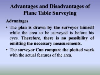 Advantages and Disadvantages of
Plane Table Surveying
Advantages
• The plan is drawn by the surveyor himself
while the area to be surveyed is before his
eyes. Therefore, there is no possibility of
omitting the necessary measurements.
• The surveyor Can compare the plotted work
with the actual features of the area.
 