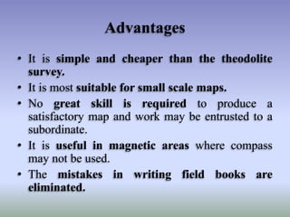 Advantages
• It is simple and cheaper than the theodolite
survey.
• It is most suitable for small scale maps.
• No great skill is required to produce a
satisfactory map and work may be entrusted to a
subordinate.
• It is useful in magnetic areas where compass
may not be used.
• The mistakes in writing field books are
eliminated.
 