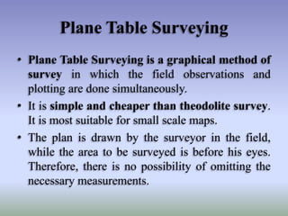Plane Table Surveying
• Plane Table Surveying is a graphical method of
survey in which the field observations and
plotting are done simultaneously.
• It is simple and cheaper than theodolite survey.
It is most suitable for small scale maps.
• The plan is drawn by the surveyor in the field,
while the area to be surveyed is before his eyes.
Therefore, there is no possibility of omitting the
necessary measurements.
 