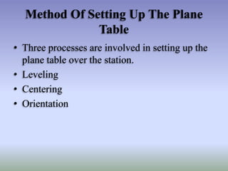 Method Of Setting Up The Plane
Table
• Three processes are involved in setting up the
plane table over the station.
• Leveling
• Centering
• Orientation
 