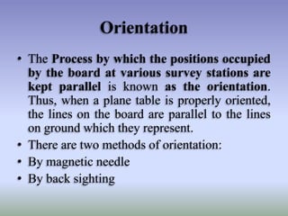 Orientation
• The Process by which the positions occupied
by the board at various survey stations are
kept parallel is known as the orientation.
Thus, when a plane table is properly oriented,
the lines on the board are parallel to the lines
on ground which they represent.
• There are two methods of orientation:
• By magnetic needle
• By back sighting
 