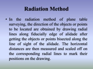 Radiation Method
• In the radiation method of plane table
surveying, the direction of the objects or points
to be located are obtained by drawing radial
lines along fiducially edge of alidade after
getting the objects or points bisected along the
line of sight of the alidade. The horizontal
distances are then measured and scaled off on
the corresponding radial lines to mark their
positions on the drawing.
 