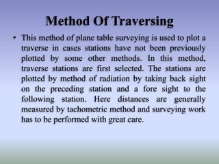 Method Of Traversing
• This method of plane table surveying is used to plot a
traverse in cases stations have not been previously
plotted by some other methods. In this method,
traverse stations are first selected. The stations are
plotted by method of radiation by taking back sight
on the preceding station and a fore sight to the
following station. Here distances are generally
measured by tachometric method and surveying work
has to be performed with great care.
 