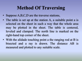 • Suppose A,B,C,D are the traverse stations,
• The table is set up at the station A, a suitable point a is
selected on the sheet in such a way that the whole area
may be plotted in the sheet. The table is centered,
leveled and clamped. The north line is marked on the
right-hand top corner of the sheet.
• With the alidade touching point a the ranging rod at B is
bisected and a ray is drawn. The distance AB is
measured and plotted to any suitable scale.
Method Of Traversing
 