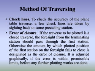 Method Of Traversing
• Check lines. To check the accuracy of the plane
table traverse, a few check lines are taken by
sighting back to some preceding station.
• Error of closure . If the traverse to be plotted is a
closed traverse, the foresight from the terminating
station should pass through the first station.
Otherwise the amount by which plotted position
of the first station on the foresight fails to close is
designated as the error of closure. It is adjusted
graphically, if the error is within permissible
limits, before any further plotting works are done.
 