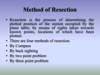 Method of Resection
• Resection is the process of determining the
plotted position of the station occupied by the
plane table, by means of sights taken towards
known points, locations of which have been
plotted.
• There are four methods of resection.
• By Compass
• By back sighting
• By two point problem
• By three point problem
 