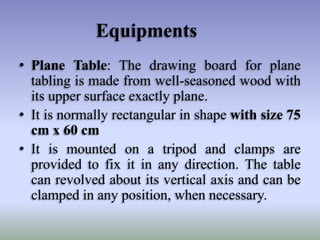 Equipments
• Plane Table: The drawing board for plane
tabling is made from well-seasoned wood with
its upper surface exactly plane.
• It is normally rectangular in shape with size 75
cm x 60 cm
• It is mounted on a tripod and clamps are
provided to fix it in any direction. The table
can revolved about its vertical axis and can be
clamped in any position, when necessary.
 