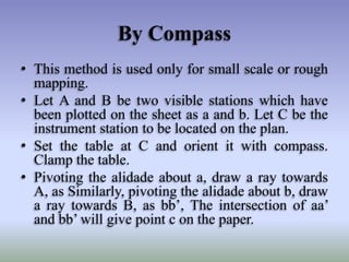 By Compass
• This method is used only for small scale or rough
mapping.
• Let A and B be two visible stations which have
been plotted on the sheet as a and b. Let C be the
instrument station to be located on the plan.
• Set the table at C and orient it with compass.
Clamp the table.
• Pivoting the alidade about a, draw a ray towards
A, as Similarly, pivoting the alidade about b, draw
a ray towards B, as bb’, The intersection of aa’
and bb’ will give point c on the paper.
 