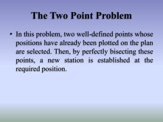 The Two Point Problem
• In this problem, two well-defined points whose
positions have already been plotted on the plan
are selected. Then, by perfectly bisecting these
points, a new station is established at the
required position.
 