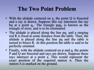 The Two Point Problem
• With the alidade centered on a1 the point Q is bisected
and a ray is drawn. Suppose this ray intersects the ray
bq at a point q1. The triangle pqq1 is known as the
triangle of error, and is to be eliminated.
• The alidade is placed along the line pq1 and a ranging
rod R is fixed at some distance from the table. Then, the
alidade is placed along the line pq and the table is
turned to bisect R. At this position the table is said to be
perfectly oriented.
• Finally, with the alidade centered on p and q, the points
P and Q are bisected and rays are drawn. Suppose these
rays intersect at a point a. This would represent the
exact position of the required station A. Then the
station A is marked on the ground.
 
