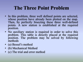 The Three Point Problem
• In this problem, three well defined points are selected,
whose position have already been plotted on the map.
Then, by perfectly bisecting these three well-defined
points. A new station is established at the required
position.
• No auxiliary station is required in order to solve this
problem. This table is directly placed at the required
position. The problem may be solved by following
methods
• (a) Bessel’s method
• (b) Mechanical Method
• (c) The trial and error method
 