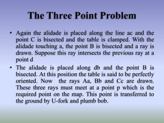 The Three Point Problem
• Again the alidade is placed along the line ac and the
point C is bisected and the table is clamped. With the
alidade touching a, the point B is bisected and a ray is
drawn. Suppose this ray intersects the previous ray at a
point d
• The alidade is placed along db and the point B is
bisected. At this position the table is said to be perfectly
oriented. Now the rays Aa, Bb and Cc are drawn.
These three rays must meet at a point p which is the
required point on the map. This point is transferred to
the ground by U-fork and plumb bob.
 