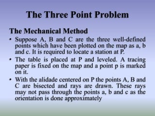 The Three Point Problem
The Mechanical Method
• Suppose A, B and C are the three well-defined
points which have been plotted on the map as a, b
and c. It is required to locate a station at P.
• The table is placed at P and leveled. A tracing
paper is fixed on the map and a point p is marked
on it.
• With the alidade centered on P the points A, B and
C are bisected and rays are drawn. These rays
may not pass through the points a, b and c as the
orientation is done approximately
 