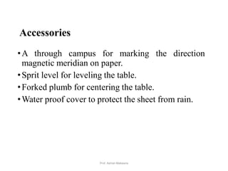 Accessories
•A through campus for marking the direction
magnetic meridian on paper.
•Sprit level for leveling the table.
•Forked plumb for centering the table.
•Water proof cover to protect the sheet from rain.
12Prof. Ashish Makwana
 