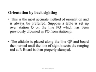 Orientation by back sighting
• This is the most accurate method of orientation and
is always be preferred. Suppose a table is set up
over station Q on the line PQ which has been
previously drowned as PQ from station p.
• The alidade is placed along the line QP and board
then turned until the line of sight bisects the ranging
rod at P. Board is then properly clamped.
24Prof. Ashish Makwana
 