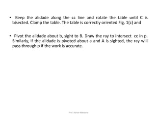 • Keep the alidade along the cc line and rotate the table until C is
bisected. Clamp the table. The table is correctly oriented Fig. 1(c) and
• Pivot the alidade about b, sight to B. Draw the ray to intersect cc in p.
Similarly, if the alidade is pivoted about a and A is sighted, the ray will
pass through p if the work is accurate.
27Prof. Ashish Makwana
 