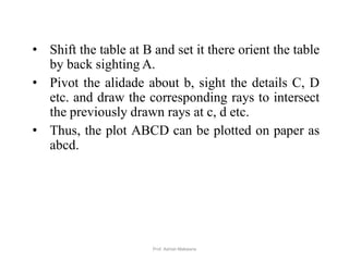 • Shift the table at B and set it there orient the table
by back sighting A.
• Pivot the alidade about b, sight the details C, D
etc. and draw the corresponding rays to intersect
the previously drawn rays at c, d etc.
• Thus, the plot ABCD can be plotted on paper as
abcd.
38Prof. Ashish Makwana
 