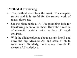• Method of Traversing
• This method resembles the work of a compass
survey and it is useful for the survey work of
roads, rivers etc.
• Set the plane table at A. Use plumbing fork for
transferring A on to the sheet. Draw the direction
of magnetic meridian with the help of trough
compass.
• With the alidade pivoted about a, sight it to B and
draw the ray. Measure AB and scale of ab to
some scale. Similarly, draw a ray towards E,
measure AE and plot e.
40Prof. Ashish Makwana
 