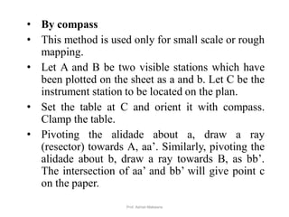 • By compass
• This method is used only for small scale or rough
mapping.
• Let A and B be two visible stations which have
been plotted on the sheet as a and b. Let C be the
instrument station to be located on the plan.
• Set the table at C and orient it with compass.
Clamp the table.
• Pivoting the alidade about a, draw a ray
(resector) towards A, aa’. Similarly, pivoting the
alidade about b, draw a ray towards B, as bb’.
The intersection of aa’ and bb’ will give point c
on the paper.
44Prof. Ashish Makwana
 