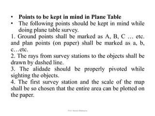 • Points to be kept in mind in Plane Table
• The following points should be kept in mind while
doing plane table survey.
1. Ground points shall be marked as A, B, C … etc.
and plan points (on paper) shall be marked as a, b,
c…etc.
2. The rays from survey stations to the objects shall be
drawn by dashed line.
3. The alidade should be properly pivoted while
sighting the objects.
4. The first survey station and the scale of the map
shall be so chosen that the entire area can be plotted on
the paper.
45Prof. Ashish Makwana
 