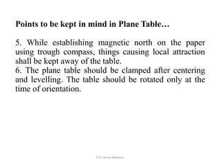 Points to be kept in mind in Plane Table…
5. While establishing magnetic north on the paper
using trough compass, things causing local attraction
shall be kept away of the table.
6. The plane table should be clamped after centering
and levelling. The table should be rotated only at the
time of orientation.
46Prof. Ashish Makwana
 