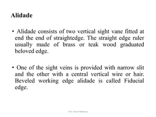 Alidade
• Alidade consists of two vertical sight vane fitted at
end the end of straightedge. The straight edge ruler
usually made of brass or teak wood graduated
beloved edge.
• One of the sight veins is provided with narrow slit
and the other with a central vertical wire or hair.
Beveled working edge alidade is called Fiducial
edge.
8Prof. Ashish Makwana
 