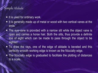Simple Alidade
 It is used for ordinary work.
 It is generally made up of metal or wood with two vertical vanes at the
ends.
 The eye-vane is provided with a narrow slit while the object vane is
open and carries a horse hair. Both the slits, thus provide a definite
line of sight which can be made to pass through the object to be
sighted
 To draw the rays, one of the edge of alidade is beveled and this
perfectly smooth working edge is known as the fiducially edge.
 The fiducially edge is graduated to facilitate the plotting of distances
to a scale.
 