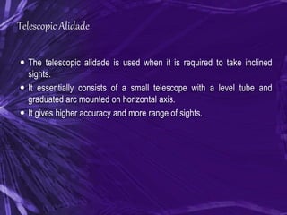 Telescopic Alidade
 The telescopic alidade is used when it is required to take inclined
sights.
 It essentially consists of a small telescope with a level tube and
graduated arc mounted on horizontal axis.
 It gives higher accuracy and more range of sights.
 