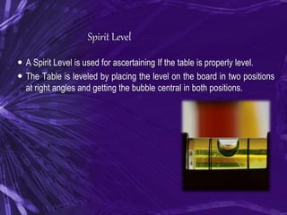 Spirit Level
 A Spirit Level is used for ascertaining If the table is properly level.
 The Table is leveled by placing the level on the board in two positions
at right angles and getting the bubble central in both positions.
 