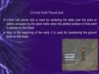 U-Fork With Plumb bob
 U-fork with plumb bob is used for centering the table over the point or
station occupied by the plane table when the plotted position of that point
is already on the sheet.
 Also, in the beginning of the work, it is used for transferring the ground
point on the sheet.
 