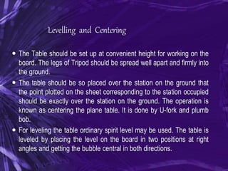 Levelling and Centering
 The Table should be set up at convenient height for working on the
board. The legs of Tripod should be spread well apart and firmly into
the ground.
 The table should be so placed over the station on the ground that
the point plotted on the sheet corresponding to the station occupied
should be exactly over the station on the ground. The operation is
known as centering the plane table. It is done by U-fork and plumb
bob.
 For leveling the table ordinary spirit level may be used. The table is
leveled by placing the level on the board in two positions at right
angles and getting the bubble central in both directions.
 