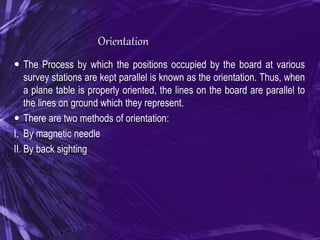 Orientation
 The Process by which the positions occupied by the board at various
survey stations are kept parallel is known as the orientation. Thus, when
a plane table is properly oriented, the lines on the board are parallel to
the lines on ground which they represent.
 There are two methods of orientation:
I. By magnetic needle
II. By back sighting
 