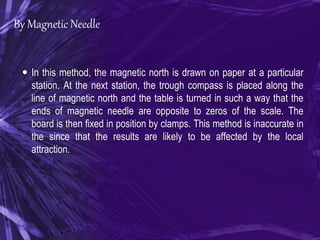 By Magnetic Needle
 In this method, the magnetic north is drawn on paper at a particular
station. At the next station, the trough compass is placed along the
line of magnetic north and the table is turned in such a way that the
ends of magnetic needle are opposite to zeros of the scale. The
board is then fixed in position by clamps. This method is inaccurate in
the since that the results are likely to be affected by the local
attraction.
 