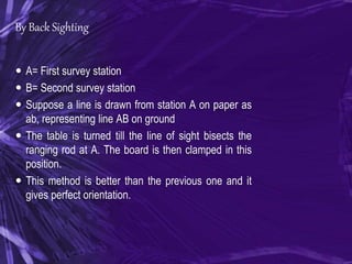 By Back Sighting
 A= First survey station
 B= Second survey station
 Suppose a line is drawn from station A on paper as
ab, representing line AB on ground
 The table is turned till the line of sight bisects the
ranging rod at A. The board is then clamped in this
position.
 This method is better than the previous one and it
gives perfect orientation.
 