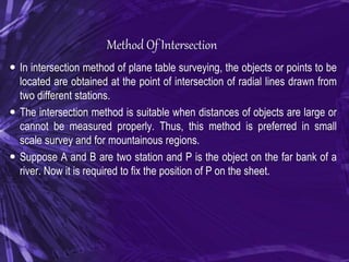 Method Of Intersection
 In intersection method of plane table surveying, the objects or points to be
located are obtained at the point of intersection of radial lines drawn from
two different stations.
 The intersection method is suitable when distances of objects are large or
cannot be measured properly. Thus, this method is preferred in small
scale survey and for mountainous regions.
 Suppose A and B are two station and P is the object on the far bank of a
river. Now it is required to fix the position of P on the sheet.
 