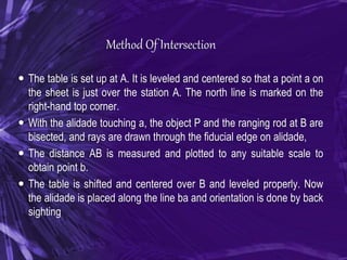 Method Of Intersection
 The table is set up at A. It is leveled and centered so that a point a on
the sheet is just over the station A. The north line is marked on the
right-hand top corner.
 With the alidade touching a, the object P and the ranging rod at B are
bisected, and rays are drawn through the fiducial edge on alidade,
 The distance AB is measured and plotted to any suitable scale to
obtain point b.
 The table is shifted and centered over B and leveled properly. Now
the alidade is placed along the line ba and orientation is done by back
sighting
 