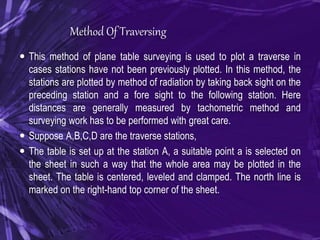 Method Of Traversing
 This method of plane table surveying is used to plot a traverse in
cases stations have not been previously plotted. In this method, the
stations are plotted by method of radiation by taking back sight on the
preceding station and a fore sight to the following station. Here
distances are generally measured by tachometric method and
surveying work has to be performed with great care.
 Suppose A,B,C,D are the traverse stations,
 The table is set up at the station A, a suitable point a is selected on
the sheet in such a way that the whole area may be plotted in the
sheet. The table is centered, leveled and clamped. The north line is
marked on the right-hand top corner of the sheet.
 