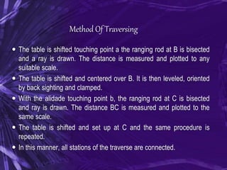 Method Of Traversing
 The table is shifted touching point a the ranging rod at B is bisected
and a ray is drawn. The distance is measured and plotted to any
suitable scale.
 The table is shifted and centered over B. It is then leveled, oriented
by back sighting and clamped.
 With the alidade touching point b, the ranging rod at C is bisected
and ray is drawn. The distance BC is measured and plotted to the
same scale.
 The table is shifted and set up at C and the same procedure is
repeated.
 In this manner, all stations of the traverse are connected.
 
