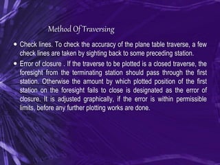 Method Of Traversing
 Check lines. To check the accuracy of the plane table traverse, a few
check lines are taken by sighting back to some preceding station.
 Error of closure . If the traverse to be plotted is a closed traverse, the
foresight from the terminating station should pass through the first
station. Otherwise the amount by which plotted position of the first
station on the foresight fails to close is designated as the error of
closure. It is adjusted graphically, if the error is within permissible
limits, before any further plotting works are done.
 