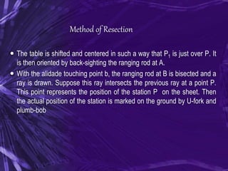 Method of Resection
 The table is shifted and centered in such a way that P1 is just over P. It
is then oriented by back-sighting the ranging rod at A.
 With the alidade touching point b, the ranging rod at B is bisected and a
ray is drawn. Suppose this ray intersects the previous ray at a point P.
This point represents the position of the station P on the sheet. Then
the actual position of the station is marked on the ground by U-fork and
plumb-bob
 
