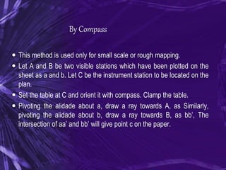 By Compass
 This method is used only for small scale or rough mapping.
 Let A and B be two visible stations which have been plotted on the
sheet as a and b. Let C be the instrument station to be located on the
plan.
 Set the table at C and orient it with compass. Clamp the table.
 Pivoting the alidade about a, draw a ray towards A, as Similarly,
pivoting the alidade about b, draw a ray towards B, as bb’, The
intersection of aa’ and bb’ will give point c on the paper.
 