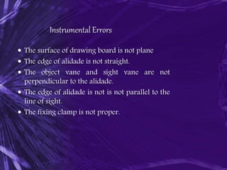 Instrumental Errors
 The surface of drawing board is not plane
 The edge of alidade is not straight.
 The object vane and sight vane are not
perpendicular to the alidade.
 The edge of alidade is not is not parallel to the
line of sight.
 The fixing clamp is not proper.
 
