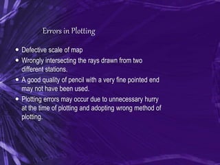 Errors in Plotting
 Defective scale of map
 Wrongly intersecting the rays drawn from two
different stations.
 A good quality of pencil with a very fine pointed end
may not have been used.
 Plotting errors may occur due to unnecessary hurry
at the time of plotting and adopting wrong method of
plotting.
 